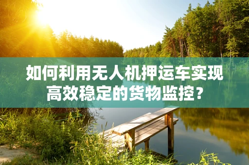 如何利用无人机押运车实现高效稳定的货物监控？
