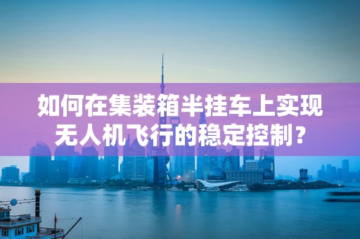 如何在集装箱半挂车上实现无人机飞行的稳定控制？