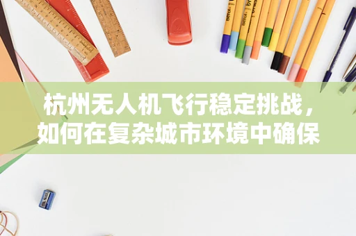 杭州无人机飞行稳定挑战，如何在复杂城市环境中确保精准操控？
