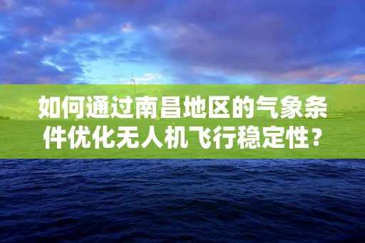 如何通过南昌地区的气象条件优化无人机飞行稳定性？