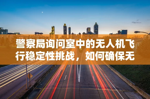 警察局询问室中的无人机飞行稳定性挑战，如何确保无干扰的空中取证？