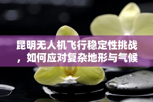 昆明无人机飞行稳定性挑战，如何应对复杂地形与气候条件？