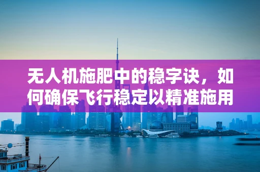 无人机施肥中的稳字诀，如何确保飞行稳定以精准施用肥料？