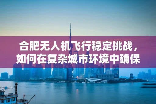合肥无人机飞行稳定挑战，如何在复杂城市环境中确保精准操控？
