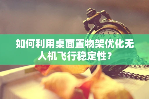 如何利用桌面置物架优化无人机飞行稳定性？