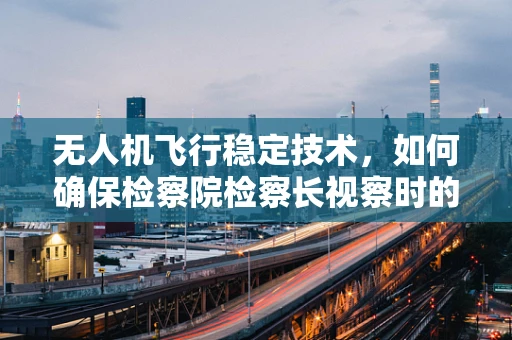 无人机飞行稳定技术，如何确保检察院检察长视察时的安全与高效？