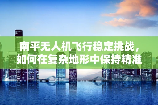 南平无人机飞行稳定挑战，如何在复杂地形中保持精准操控？