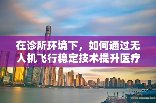 在诊所环境下，如何通过无人机飞行稳定技术提升医疗物资配送的精准度？