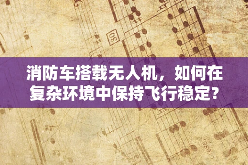 消防车搭载无人机，如何在复杂环境中保持飞行稳定？