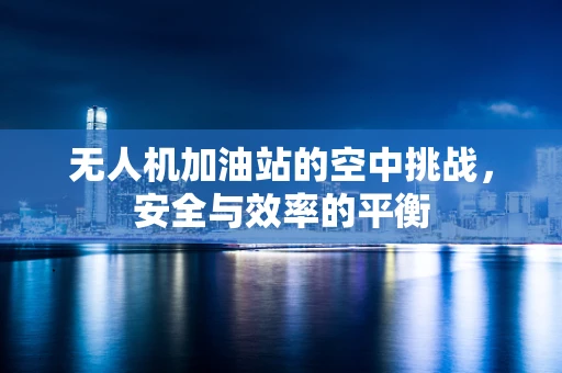 无人机加油站的空中挑战，安全与效率的平衡