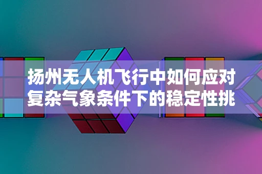 扬州无人机飞行中如何应对复杂气象条件下的稳定性挑战？