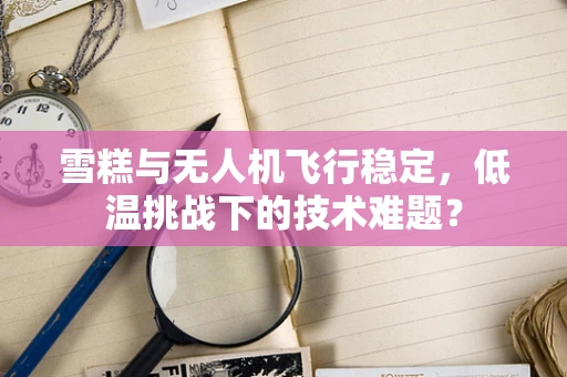 雪糕与无人机飞行稳定，低温挑战下的技术难题？