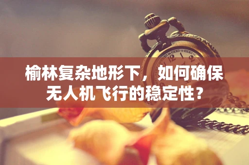 榆林复杂地形下，如何确保无人机飞行的稳定性？