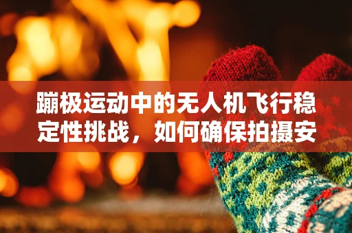 蹦极运动中的无人机飞行稳定性挑战，如何确保拍摄安全与画面稳定？