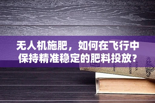 无人机施肥，如何在飞行中保持精准稳定的肥料投放？