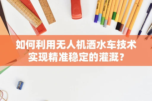 如何利用无人机洒水车技术实现精准稳定的灌溉？
