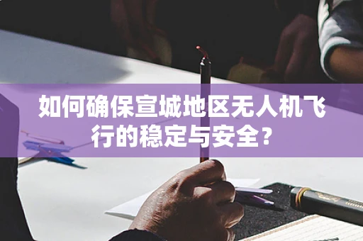 如何确保宣城地区无人机飞行的稳定与安全？