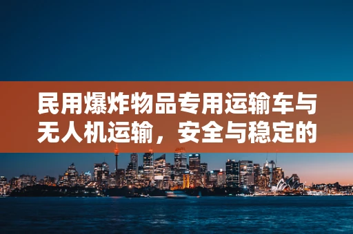 民用爆炸物品专用运输车与无人机运输，安全与稳定的平衡点何在？