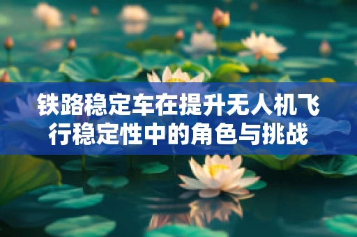 铁路稳定车在提升无人机飞行稳定性中的角色与挑战