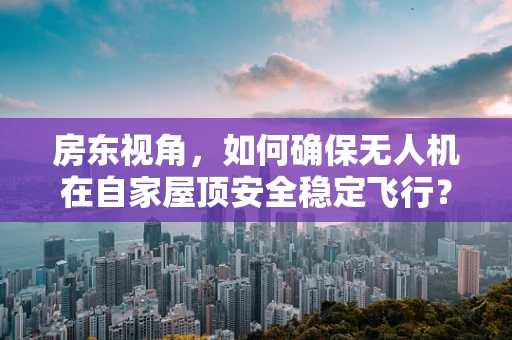 房东视角，如何确保无人机在自家屋顶安全稳定飞行？