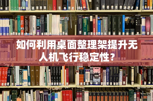 如何利用桌面整理架提升无人机飞行稳定性？