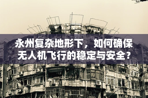 永州复杂地形下，如何确保无人机飞行的稳定与安全？