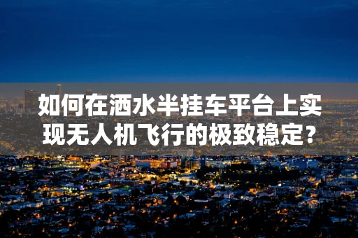 如何在洒水半挂车平台上实现无人机飞行的极致稳定？