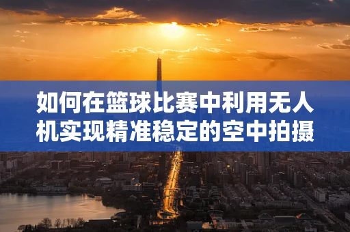 如何在篮球比赛中利用无人机实现精准稳定的空中拍摄？
