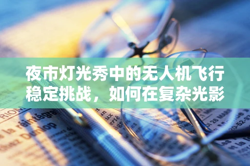 夜市灯光秀中的无人机飞行稳定挑战，如何在复杂光影中保持精准飞行？