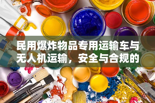 民用爆炸物品专用运输车与无人机运输，安全与合规的平衡点何在？