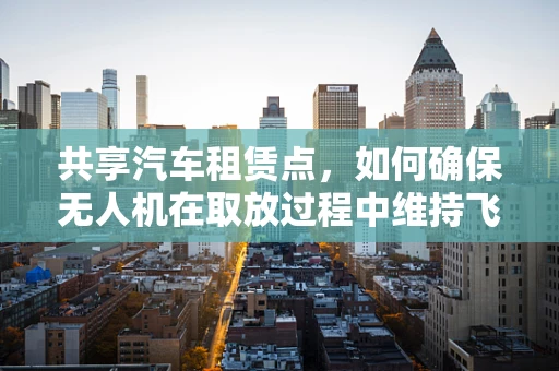 共享汽车租赁点，如何确保无人机在取放过程中维持飞行稳定？