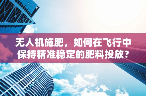 无人机施肥，如何在飞行中保持精准稳定的肥料投放？
