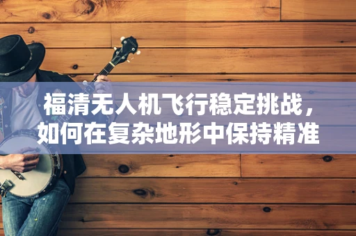 福清无人机飞行稳定挑战，如何在复杂地形中保持精准操控？