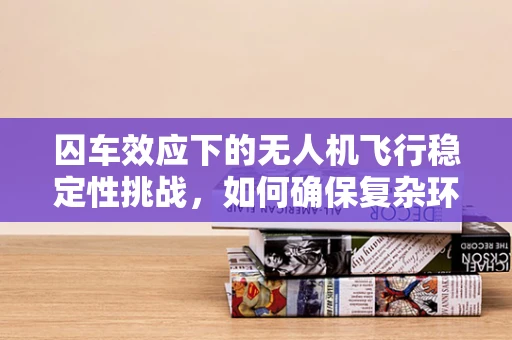 囚车效应下的无人机飞行稳定性挑战，如何确保复杂环境中的稳定飞行？