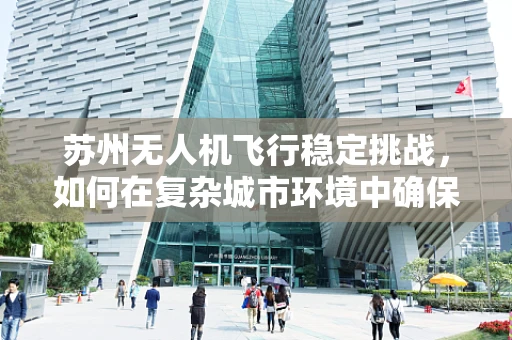 苏州无人机飞行稳定挑战，如何在复杂城市环境中确保精准操控？