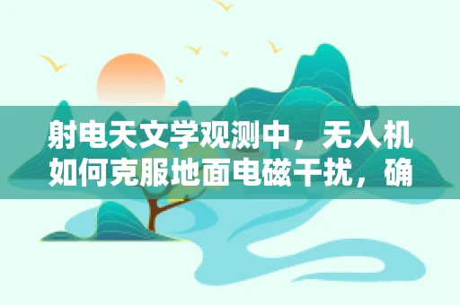 射电天文学观测中，无人机如何克服地面电磁干扰，确保飞行稳定？
