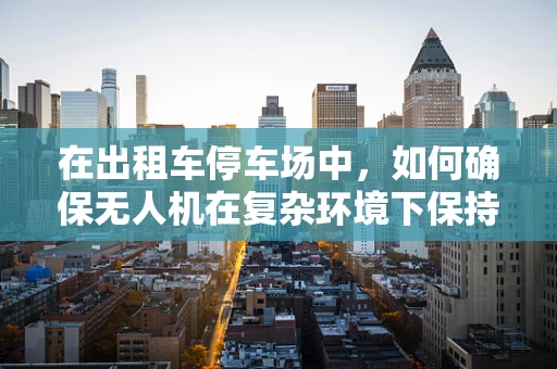 在出租车停车场中，如何确保无人机在复杂环境下保持飞行稳定？