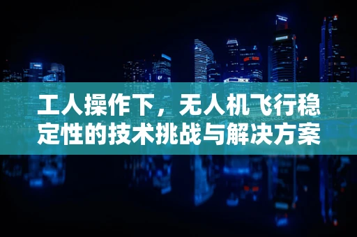 工人操作下，无人机飞行稳定性的技术挑战与解决方案