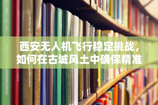西安无人机飞行稳定挑战，如何在古城风土中确保精准航拍？