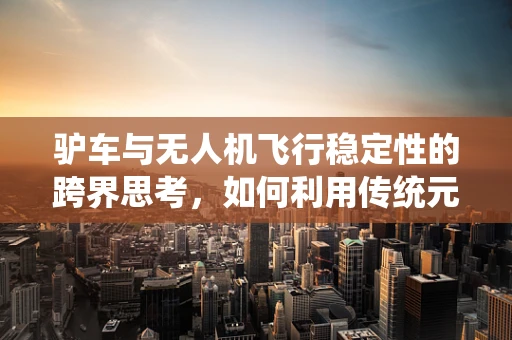 驴车与无人机飞行稳定性的跨界思考，如何利用传统元素提升现代技术？