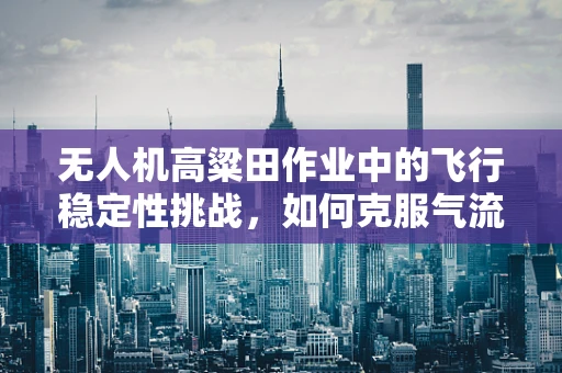 无人机高粱田作业中的飞行稳定性挑战，如何克服气流扰动？