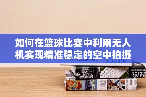 如何在篮球比赛中利用无人机实现精准稳定的空中拍摄？