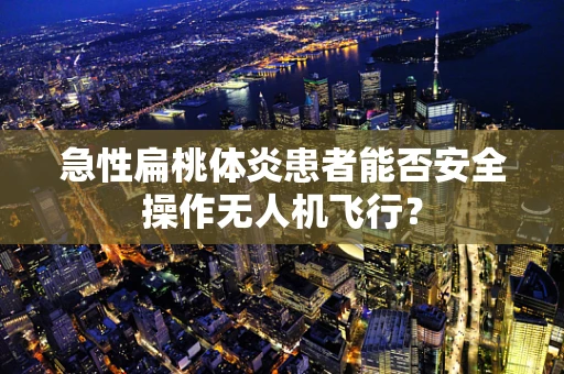急性扁桃体炎患者能否安全操作无人机飞行？