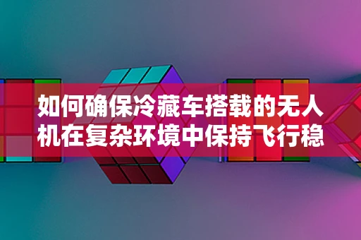 如何确保冷藏车搭载的无人机在复杂环境中保持飞行稳定？