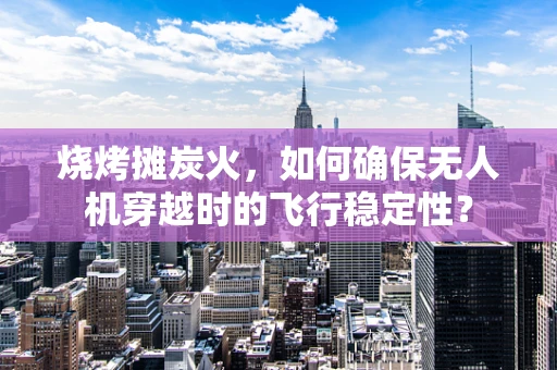 烧烤摊炭火，如何确保无人机穿越时的飞行稳定性？
