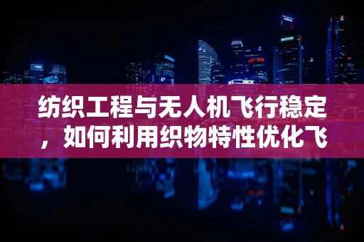 纺织工程与无人机飞行稳定，如何利用织物特性优化飞行稳定性？