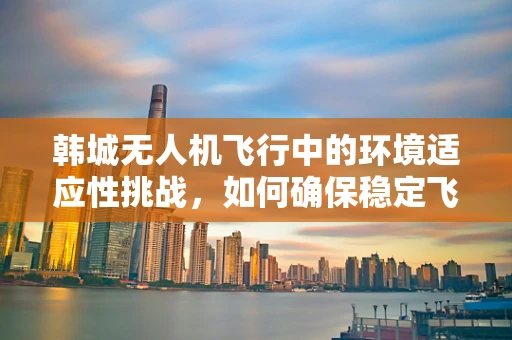 韩城无人机飞行中的环境适应性挑战，如何确保稳定飞行？