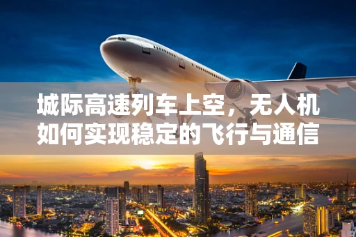 城际高速列车上空，无人机如何实现稳定的飞行与通信？