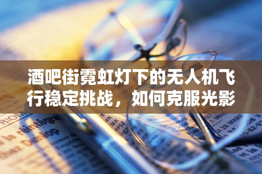 酒吧街霓虹灯下的无人机飞行稳定挑战，如何克服光影干扰？