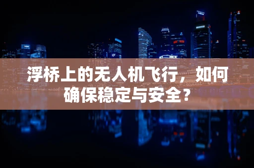 浮桥上的无人机飞行，如何确保稳定与安全？